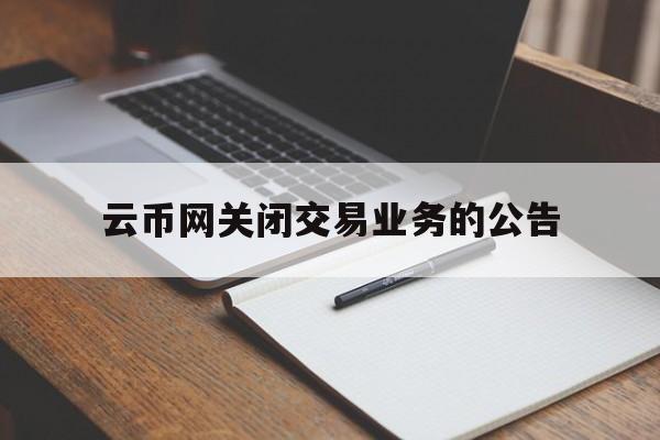 云币网关闭交易业务的公告(云币网关闭交易业务的公告怎么写)